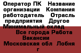 Оператор ПК › Название организации ­ Компания-работодатель › Отрасль предприятия ­ Другое › Минимальный оклад ­ 20 000 - Все города Работа » Вакансии   . Московская обл.,Лобня г.